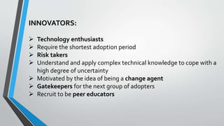 INNOVATORS:
 Technology enthusiasts
 Require the shortest adoption period
 Risk takers
 Understand and apply complex technical knowledge to cope with a
high degree of uncertainty
 Motivated by the idea of being a change agent
 Gatekeepers for the next group of adopters
 Recruit to be peer educators
 