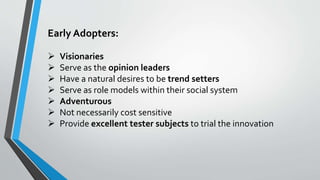 Early Adopters:
 Visionaries
 Serve as the opinion leaders
 Have a natural desires to be trend setters
 Serve as role models within their social system
 Adventurous
 Not necessarily cost sensitive
 Provide excellent tester subjects to trial the innovation
 
