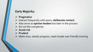 Early Majority:
 Pragmatics
 Interact frequently with peers, deliberate contact
 Also serve as opinion leaders but later in the process
 Do not like complexity
 Avoid risk
 Prudent
 Make slow, steady progress, need simple user friendly training
 