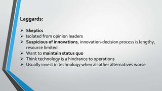 Laggards:
 Skeptics
 Isolated from opinion leaders
 Suspicious of innovations, innovation-decision process is lengthy,
resource limited
 Want to maintain status quo
 Think technology is a hindrance to operations
 Usually invest in technology when all other alternatives worse
 
