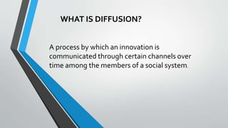 WHAT IS DIFFUSION?
A process by which an innovation is
communicated through certain channels over
time among the members of a social system.
 