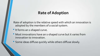 Rate of Adoption
Rate of adoption is the relative speed with which an innovation is
adopted by the members of a social system.
• It forms an s-shaped curve.
• Most innovations have an s-shaped curve but it varies from
innovation to innovation.
• Some ideas diffuse quickly while others diffuse slowly.
 