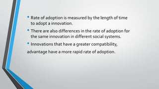• Rate of adoption is measured by the length of time
to adopt a innovation.
• There are also differences in the rate of adoption for
the same innovation in different social systems.
• Innovations that have a greater compatibility,
advantage have a more rapid rate of adoption.
 