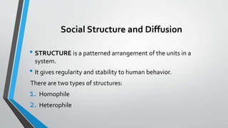 Social Structure and Diffusion
• STRUCTURE is a patterned arrangement of the units in a
system.
• It gives regularity and stability to human behavior.
There are two types of structures:
1. Homophile
2. Heterophile
 