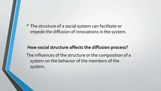 • The structure of a social system can facilitate or
impede the diffusion of innovations in the system.
How social structure affects the diffusion process?
The influences of the structure or the composition of a
system on the behavior of the members of the
system.
 