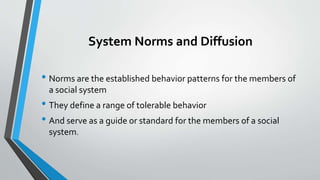 System Norms and Diffusion
• Norms are the established behavior patterns for the members of
a social system
• They define a range of tolerable behavior
• And serve as a guide or standard for the members of a social
system.
 