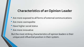 Characteristics of an Opinion Leader
• Are more exposed to all forms of external communications
• Are more cosmopolite
• Have higher social status
• Are more innovative
But the most striking characteristics of opinion leaders is their
unique and influential position in their system.
 