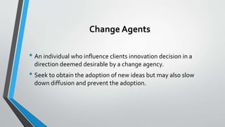 Change Agents
• An individual who influence clients innovation decision in a
direction deemed desirable by a change agency.
• Seek to obtain the adoption of new ideas but may also slow
down diffusion and prevent the adoption.
 