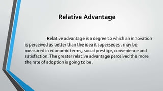 Relative Advantage
Relative advantage is a degree to which an innovation
is perceived as better than the idea it supersedes , may be
measured in economic terms, social prestige, convenience and
satisfaction.The greater relative advantage perceived the more
the rate of adoption is going to be .
 