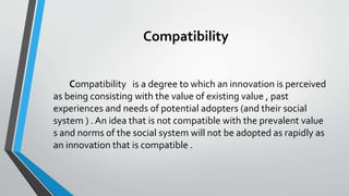 Compatibility
Compatibility is a degree to which an innovation is perceived
as being consisting with the value of existing value , past
experiences and needs of potential adopters (and their social
system ) . An idea that is not compatible with the prevalent value
s and norms of the social system will not be adopted as rapidly as
an innovation that is compatible .
 