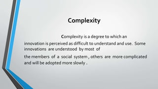 Complexity
Complexity is a degree to which an
innovation is perceived as difficult to understand and use. Some
innovations are understood by most of
the members of a social system , others are more complicated
and will be adopted more slowly .
 