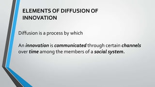 ELEMENTS OF DIFFUSION OF
INNOVATION
Diffusion is a process by which
An innovation is communicated through certain channels
over time among the members of a social system.
 