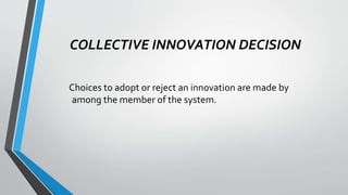 COLLECTIVE INNOVATION DECISION
Choices to adopt or reject an innovation are made by
among the member of the system.
 
