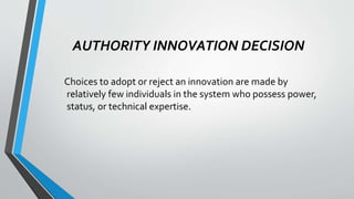 AUTHORITY INNOVATION DECISION
Choices to adopt or reject an innovation are made by
relatively few individuals in the system who possess power,
status, or technical expertise.
 