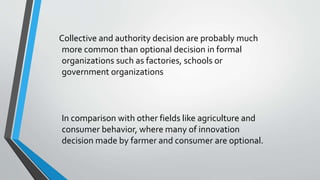 Collective and authority decision are probably much
more common than optional decision in formal
organizations such as factories, schools or
government organizations
In comparison with other fields like agriculture and
consumer behavior, where many of innovation
decision made by farmer and consumer are optional.
 