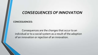 CONSEQUENCES OF INNOVATION
CONCEQUENCES:
Consequences are the changes that occur to an
individual or to a social system as a result of the adoption
of an innovation or rejection of an innovation.
 