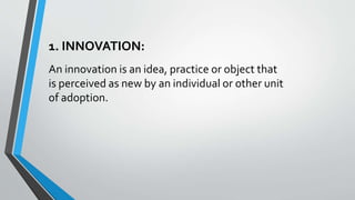 1. INNOVATION:
An innovation is an idea, practice or object that
is perceived as new by an individual or other unit
of adoption.
 