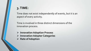 3.TIME:
Time does not exist independently of events, but it is an
aspect of every activity.
Time is involved in three distinct dimensions of the
innovation process.
 Innovation Adoption Process
 Innovation Adopter Categories
 Rate of Adoption
 