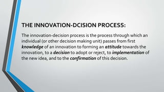 THE INNOVATION-DCISION PROCESS:
The innovation-decision process is the process through which an
individual (or other decision making unit) passes from first
knowledge of an innovation to forming an attitude towards the
innovation, to a decision to adopt or reject, to implementation of
the new idea, and to the confirmation of this decision.
 