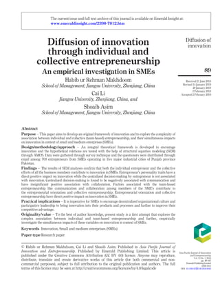 Diﬀusion of innovation
through individual and
collective entrepreneurship
An empirical investigation in SMEs
Habib ur Rehman Makhdoom
School of Management, Jiangsu University, Zhenjiang, China
Cai Li
Jiangsu University, Zhenjiang, China, and
Shoaib Asim
School of Management, Jiangsu University, Zhenjiang, China
Abstract
Purpose – This paper aims to develop an original framework of innovation and to explore the complexity of
association between individual and collective (team-based) entrepreneurship, and their simultaneous impacts
on innovation in context of small and medium enterprises (SMEs).
Design/methodology/approach – An integral theoretical framework is developed to encourage
innovation and the hypothetical relations are tested with the help of structural equation modeling (SEM)
through AMOS. Data were gathered through survey technique and the questioners were distributed through
email among 700 entrepreneurs from SMEs operating in ﬁve major industrial cities of Punjab province
Pakistan.
Findings – The results of SEM analyses conﬁrm that both the individual entrepreneur and the collective
efforts of all the business members contribute to innovation in SMEs. Entrepreneur’s personality traits have a
direct positive impact on innovation while the centralized decision-making by entrepreneur is not associated
with innovation. Centralized decision-making is found to be negatively associated with communication and
have insigniﬁcant positive association with collaboration. Factors associated with the team-based
entrepreneurship like communication and collaboration among members of the SME’s contribute to
the entrepreneurial orientation and collective entrepreneurship. Entrepreneurial orientation and collective
entrepreneurship have direct positive impact on innovation in SMEs.
Practical implications – It is imperative for SMEs to encourage decentralized organizational culture and
participative leadership to bring innovation into their products and processes and further to improve their
competitive advantage.
Originality/value – To the best of author knowledge, present study is a ﬁrst attempt that explores the
complex association between individual and team-based entrepreneurship and further, empirically
investigate the simultaneous impacts of these variables on innovation in context of SMEs.
Keywords Innovation, Small and medium enterprises (SMEs)
Paper type Research paper
© Habib ur Rehman Makhdoom, Cai Li and Shoaib Asim. Published in Asia Paciﬁc Journal of
Innovation and Entrepreneurship. Published by Emerald Publishing Limited. This article is
published under the Creative Commons Attribution (CC BY 4.0) licence. Anyone may reproduce,
distribute, translate and create derivative works of this article (for both commercial and non-
commercial purposes), subject to full attribution to the original publication and authors. The full
terms of this licence may be seen at http://creativecommons.org/licences/by/4.0/legalcode
Diﬀusion of
innovation
89
Received 21 June 2018
Revised 14 January 2019
29 January 2019
2 February 2019
Accepted 2 February 2019
Asia Paciﬁc Journal of Innovation
and Entrepreneurship
Vol. 13 No. 1, 2019
pp. 89-107
EmeraldPublishingLimited
2398-7812
DOI 10.1108/APJIE-06-2018-0040
The current issue and full text archive of this journal is available on Emerald Insight at:
www.emeraldinsight.com/2398-7812.htm
 