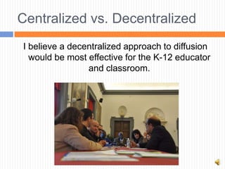 Centralized vs. Decentralized
I believe a decentralized approach to diffusion
  would be most effective for the K-12 educator
                and classroom.
 