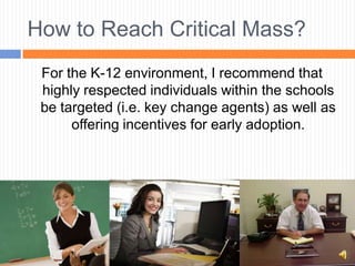 How to Reach Critical Mass?
 For the K-12 environment, I recommend that
 highly respected individuals within the schools
 be targeted (i.e. key change agents) as well as
      offering incentives for early adoption.
 