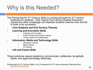 Why is this Needed?
The Partnership for 21st Century Skills is a strong advocate for 21st century
   readiness for students. Their Twenty-First Century Student Outcomes
   express the skills, knowledge and expertise students need for work and life
   in order to be successful:
1.   Core Subjects and 21st Century Themes;
2.   Learning and Innovation Skills
             1.     Creativity and Innovation
             2.     Critical Thinking and Problem Solving
             3.     Communication and Collaboration
3.    Information, Media and Technology Skills
             1.     Information Literacy
             2.     Media Literacy
             3.     ICT Literacy
4.    Life and Career Skills

These outcomes require students to communicate, collaborate, be globally
  aware, and apply technology effectively.

Partnership for 21st Century Skills. (n.d.) Framework for 21st century learning. Retrieved from
    http://p21.org/overview
 
