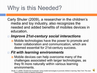 Why is this Needed?
Carly Shuler (2009), a researcher in the children’s
  media and toy industry, also recognizes the
  needed and added benefits of mobiles devices in
  education.
 Improve 21st-century social interactions

       Mobile technologies have the power to promote and
        foster collaboration and communication, which are
        deemed essential for 21st-century success.
   Fit with learning environments
       Mobile devices can help overcome many of the
        challenges associated with larger technologies, as
        they fit more naturally within various learning
        environments.
    Shuler, C. (2009). Pockets full of potential: Using mobile technologies to promote children’s learning. New York: The Joan
        Ganz Cooney Center at Sesame Workshop
 