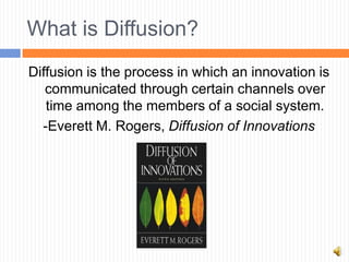 What is Diffusion?
Diffusion is the process in which an innovation is
   communicated through certain channels over
   time among the members of a social system.
  -Everett M. Rogers, Diffusion of Innovations
 