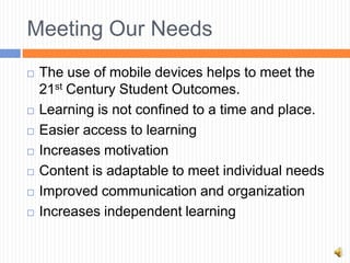 Meeting Our Needs
   The use of mobile devices helps to meet the
    21st Century Student Outcomes.
   Learning is not confined to a time and place.
   Easier access to learning
   Increases motivation
   Content is adaptable to meet individual needs
   Improved communication and organization
   Increases independent learning
 