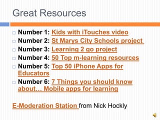 Great Resources
   Number 1: Kids with iTouches video
   Number 2: St Marys City Schools project
   Number 3: Learning 2 go project
   Number 4: 50 Top m-learning resources
   Number 5: Top 50 iPhone Apps for
    Educators
   Number 6: 7 Things you should know
    about… Mobile apps for learning

E-Moderation Station from Nick Hockly
 