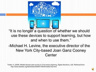 “It is no longer a question of whether we should
   use these devices to support learning, but how
               and when to use them.”
 -Michael H. Levine, the executive director of the
       New York City-based Joan Ganz Cooney
                        Center

Trotter, A. (2009). Mobile devices seen as key to 21st-century learning. Digital directions, 2(4). Retrieved from
     http://www.edweek.org/dd/articles/2009/01/09/04mobile.h02.html.
 