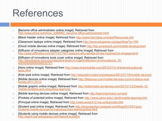 References
   [Become office administrator online image]. Retrieved from
    http://www.ehow.com/how_2068962_become-office-administrator.html
   [Black header online image]. Retrieved from http://www.harcoboe.com/jes/Resources.cfm
   [Classroom laptops online image]. Retrieved from http://www.edugamer.org/app/blog/?p=195
   [Cloud mobile devices online image]. Retrieved from http://wp.synesisintl.com/mobile-development
   [Diffusion of innovations adopter categories online Image]. Retrieved from
    http://www.jeffbullas.com/2011/07/19/7-reasons-why-google-drives-hyperactive-engagement/
   [Diffusion of innovations book cover online image]. Retrieved from
    http://ebookstore.sony.com/ebook/everett-m-rogers/diffusion-of-innovations/_/R-
    400000000000000032727
   [Hero online image]. Retrieved from http://www.shaanhaider.com/2012/01/5-of-best-educational-
    apps.html
   [Kids ipad online image]. Retrieved from http://education.kqed.org/edspace/2012/01/18/mobile-devices/
   [Mobile devices online image]. Retrieved from http://blegroup.com/mobile-devices-current-status-and-
    trends-2011-2012/
   [Mobile graphic online image]. Retrieved from http://edtechweb.wordpress.com/2010/11/23/week-12-
    mobile-wireless-and-ubiquitous-learning/
   [Mobile learning devices online image]. Retrieved from http://learninginhand.com/pbl
   [Pockets of potential online image]. Retrieved from http://www.calvin.edu/~dsc8/mobile-learning.htm
   [Principal online image]. Retrieved from http://www.wcsd.k12.ms.us/tes/index.htm
   [Student ipad online image]. Retrieved from http://empowerbpo.typepad.com/blog/2012/01/give-
    students-mobile-devices-to-maximize-their-learning-time.html
   [Students using mobile devices online image]. Retrieved from
    http://sigml.iste.wikispaces.net/HigherEducation
 