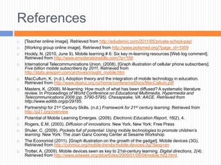 References
   [Teacher online image]. Retrieved from http://edudemic.com/2011/05/private-school-pay/
   [Working group online image]. Retrieved from http://www.polismed.org/?page_id=1059
   Hockly, N. (2010, June 9). Mobile learning # 6: Six key m-learning resources [Web log comment].
    Retrieved from http://www.emoderationskills.com/?p=188
   International Telecommunications Union. (2008). [Graph illustration of cellular phone subscribers].
    Five billion mobile subscribers by 2011. Retrieved from
    http://stats.areppim.com/archives/insight_mobile.htm
   MacCullum, K. (n.d.). Adoption theory and the integration of mobile technology in education.
    Retrieved from http://www.deanz.org.nz/home/conferenceDocs/MacCallum.pdf
   Masters, K. (2008). M-learning: How much of what has been diffused? A systematic literature
    review. In Proceedings of World Conference on Educational Multimedia, Hypermedia and
    Telecommunications 2008 (pp. 5790-5795). Chesapeake, VA: AACE. Retrieved from
    http://www.editlib.org/p/29185.
   Partnership for 21st Century Skills. (n.d.) Framework for 21st century learning. Retrieved from
    http://p21.org/overview
   Potential of Mobile Learning Emerges. (2009). Electronic Education Report, 16(2), 4.
   Rogers, E.M. (2003). Diffusion of innovations. New York, New York: Free Press
   Shuler, C. (2009). Pockets full of potential: Using mobile technologies to promote children’s
    learning. New York: The Joan Ganz Cooney Center at Sesame Workshop
   The Economist (2011). [Graph illustration on the growth of the gadget]. Mobile devices (3G).
    Retrieved from http://conmoz.org/mobile-trends/mobile-devices-3g/?lang=en
   Trotter, A. (2009). Mobile devices seen as key to 21st-century learning. Digital directions, 2(4).
    Retrieved from http://www.edweek.org/dd/articles/2009/01/09/04mobile.h02.html.
 