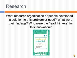 Research
What research organization or people developed
  a solution to this problem or need? What were
 their findings? Who were the “lead thinkers” for
                   this innovation?
 
