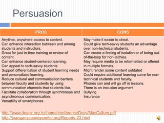 Persuasion
                     PROS                                                CONS
Anytime, anywhere access to content.                May make it easier to cheat.
Can enhance interaction between and among           Could give tech-savvy students an advantage
students and instructors.                           over non-technical students.
Great for just-in-time training or review of        Can create a feeling of isolation or of being out-
content.                                            of-the-loop for non-techies.
Can enhance student-centered learning.              May require media to be reformatted or offered
Can appeal to tech-savvy students                   in multiple formats.
Support differentiation of student learning needs   Might render some content outdated
and personalized learning.                          Could require additional learning curve for non-
Reduce cultural and communication barriers          technical students and faculty.
between faculty and students by using               Phones can and will go off in lessons.
communication channels that students like.          There is an inclusion argument
Facilitate collaboration through synchronous and    Bullying
asynchronous communication.                         Insurance
Versatility of smartphones


http://www.deanz.org.nz/home/conferenceDocs/MacCallum.pdf
http://joanganzcooneycenter.org/Reports-23.html
 