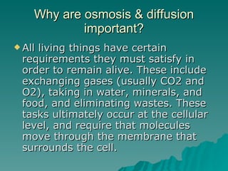 Why are osmosis & diffusion important? All living things have certain requirements they must satisfy in order to remain alive. These include exchanging gases (usually CO2 and O2), taking in water, minerals, and food, and eliminating wastes. These tasks ultimately occur at the cellular level, and require that molecules move through the membrane that surrounds the cell.  
