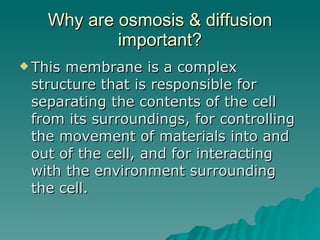 Why are osmosis & diffusion important? This membrane is a complex structure that is responsible for separating the contents of the cell from its surroundings, for controlling the movement of materials into and out of the cell, and for interacting with the environment surrounding the cell.  