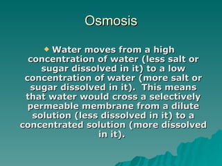 Osmosis    Water moves from a high concentration of water (less salt or sugar dissolved in it) to a low concentration of water (more salt or sugar dissolved in it).  This means that water would cross a selectively permeable membrane from a dilute solution (less dissolved in it) to a concentrated solution (more dissolved in it).   