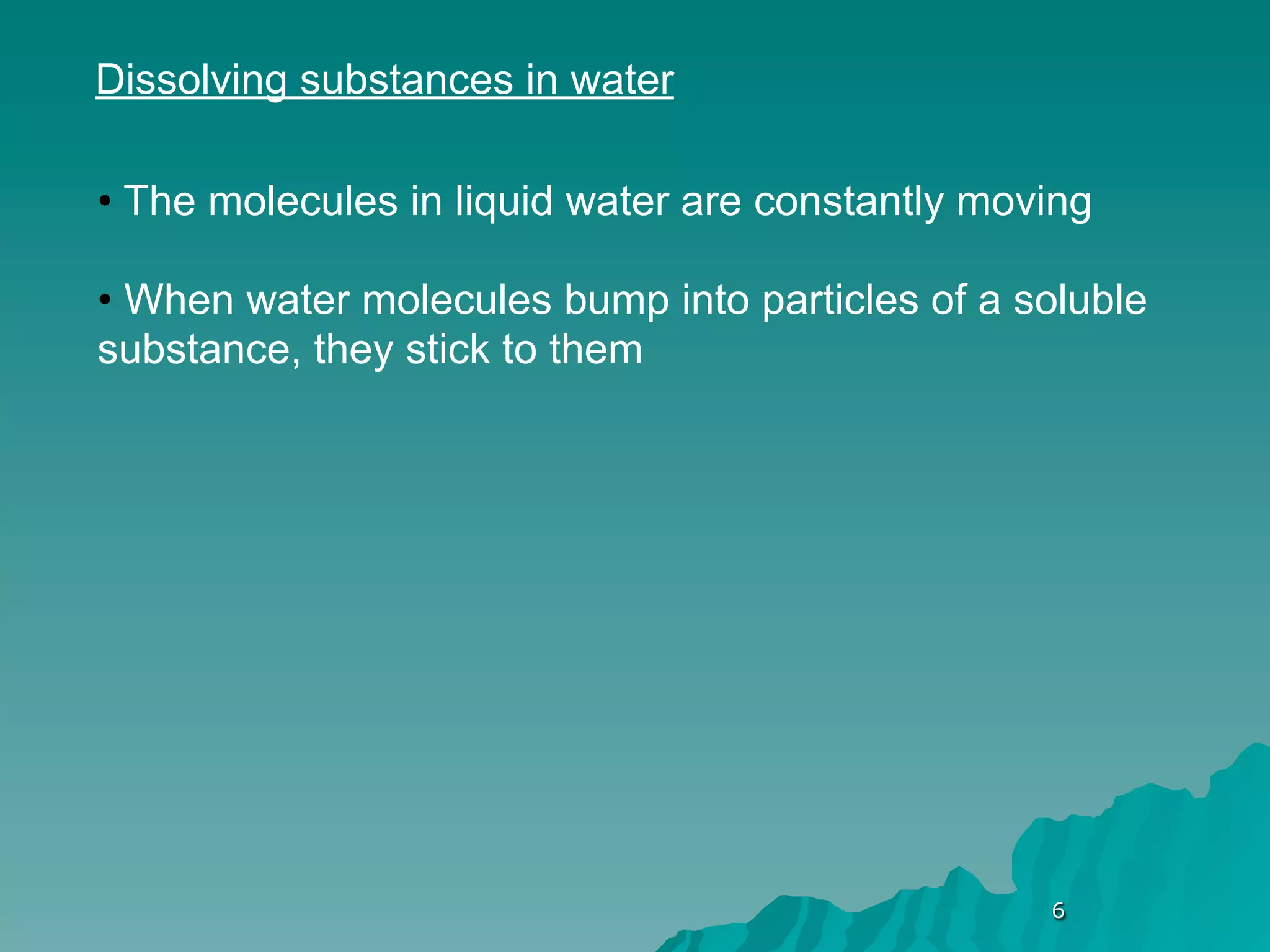 Dissolving substances in water

• The molecules in liquid water are constantly moving

• When water molecules bump into particles of a soluble
substance, they stick to them




                                                  6
 