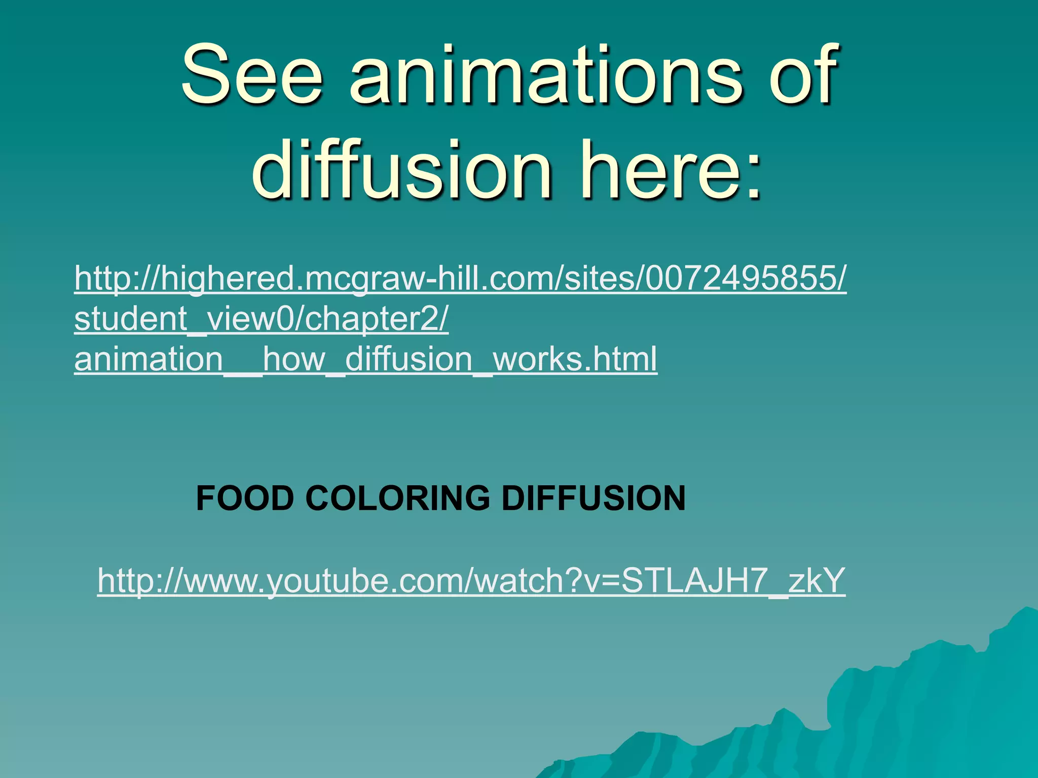 See animations of
       diffusion here:
http://highered.mcgraw-hill.com/sites/0072495855/
student_view0/chapter2/
animation__how_diffusion_works.html



       FOOD COLORING DIFFUSION

 http://www.youtube.com/watch?v=STLAJH7_zkY
 