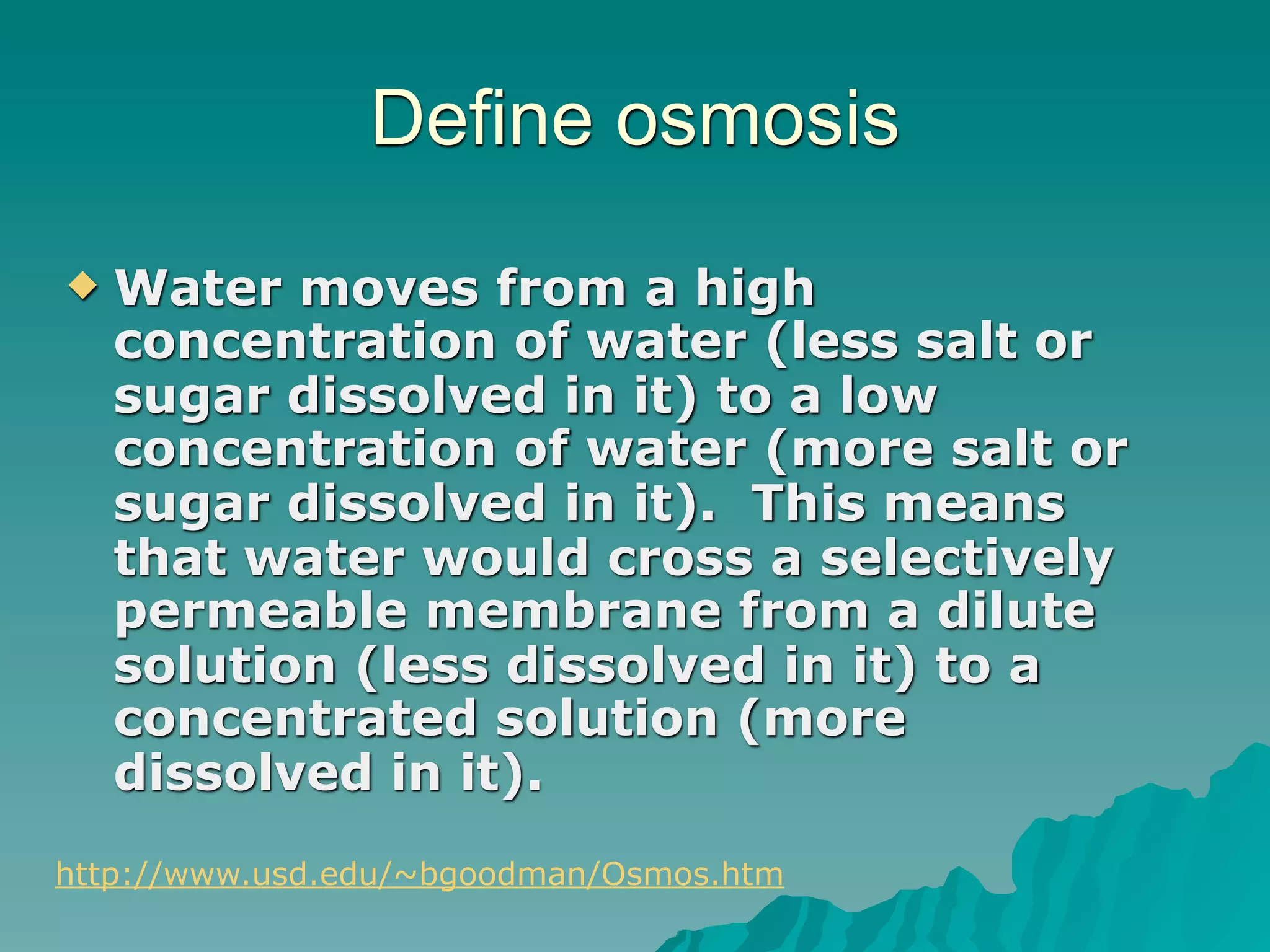 Define osmosis
   Water moves from a high
    concentration of water (less salt or
    sugar dissolved in it) to a low
    concentration of water (more salt or
    sugar dissolved in it). This means
    that water would cross a selectively
    permeable membrane from a dilute
    solution (less dissolved in it) to a
    concentrated solution (more
    dissolved in it).
http://www.usd.edu/~bgoodman/Osmos.htm
 
