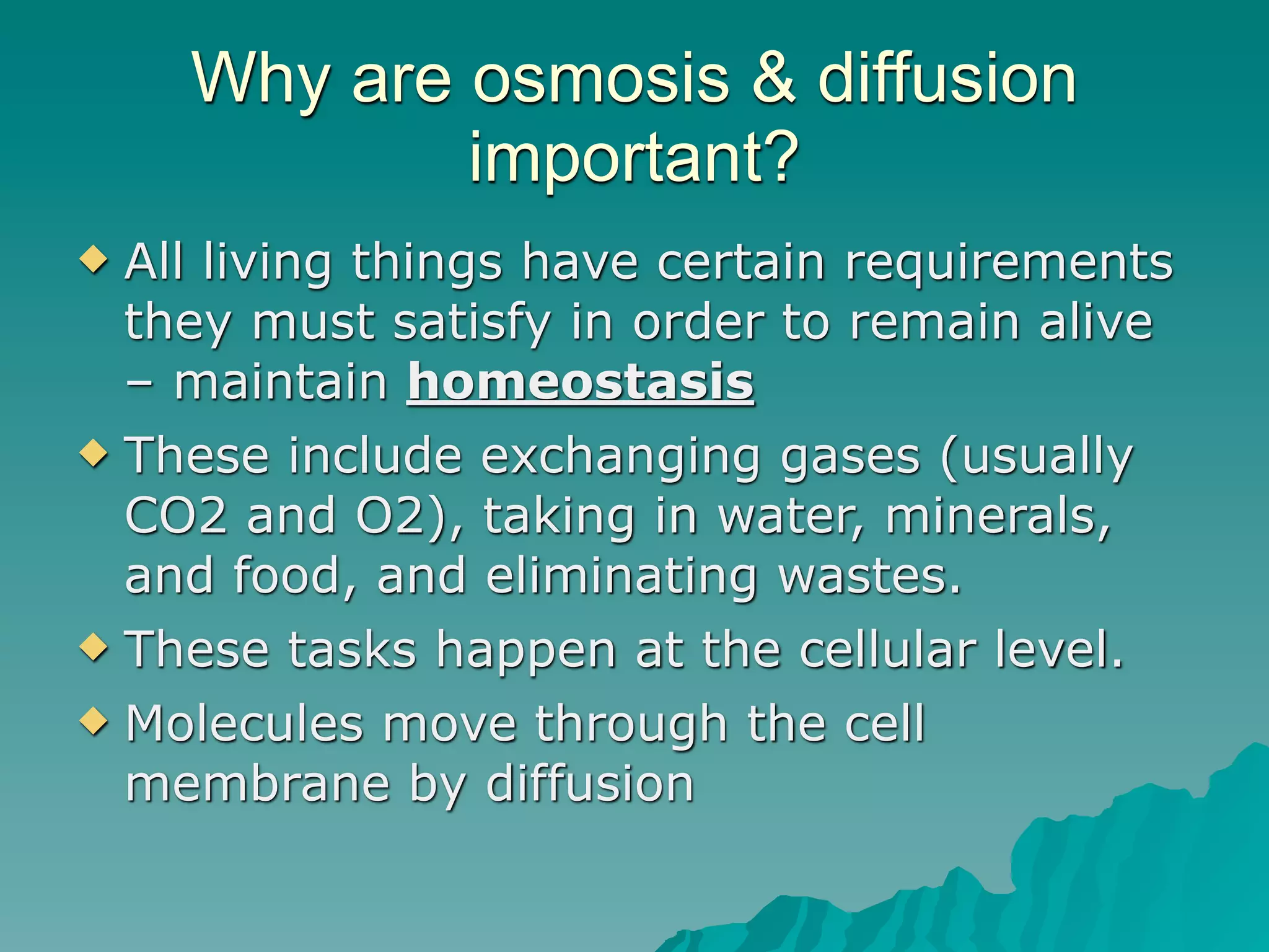 Why are osmosis & diffusion
            important?
 All living things have certain requirements
  they must satisfy in order to remain alive
  – maintain homeostasis
 These include exchanging gases (usually
  CO2 and O2), taking in water, minerals,
  and food, and eliminating wastes.
 These tasks happen at the cellular level.

 Molecules move through the cell
  membrane by diffusion
 