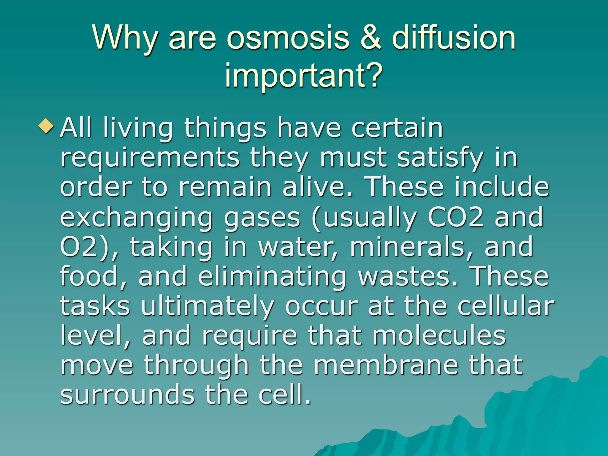 Why are osmosis & diffusion
            important?
 Allliving things have certain
  requirements they must satisfy in
  order to remain alive. These include
  exchanging gases (usually CO2 and
  O2), taking in water, minerals, and
  food, and eliminating wastes. These
  tasks ultimately occur at the cellular
  level, and require that molecules
  move through the membrane that
  surrounds the cell.
 