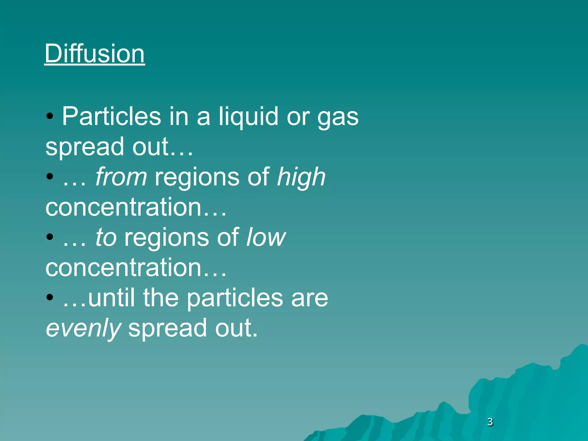Diffusion

• Particles in a liquid or gas
spread out…
• … from regions of high
concentration…
• … to regions of low
concentration…
• …until the particles are
evenly spread out.


                                 3
 