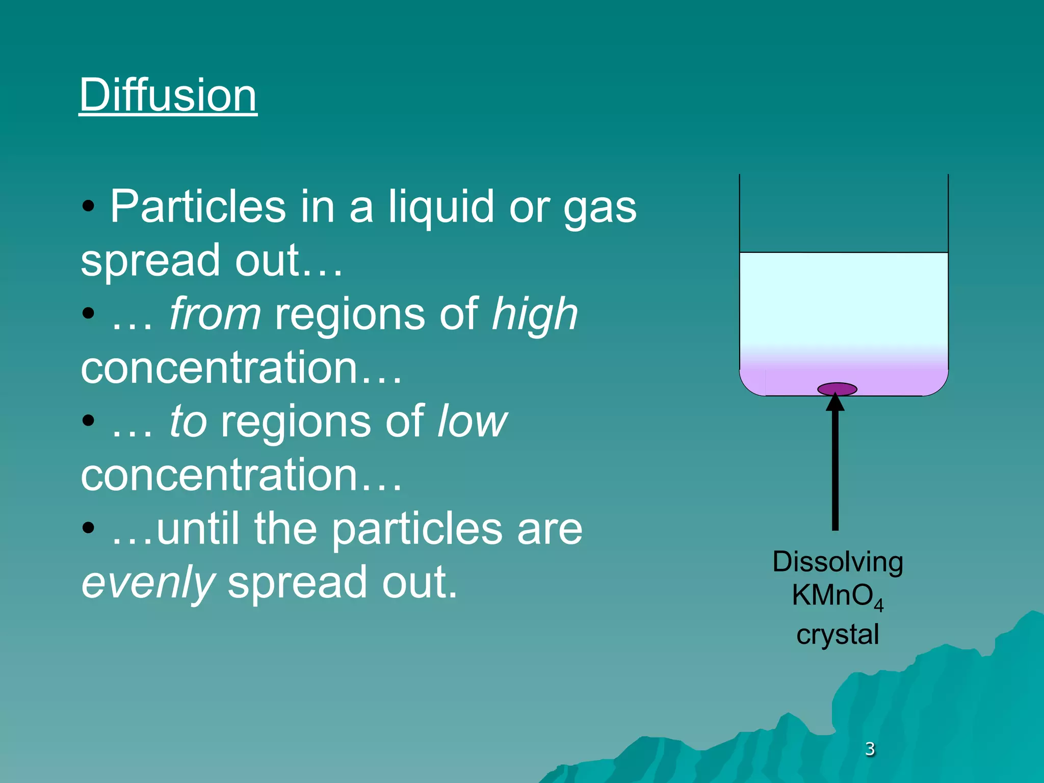 Diffusion

• Particles in a liquid or gas
spread out…
• … from regions of high
concentration…
• … to regions of low
concentration…
• …until the particles are
                                 Dissolving
evenly spread out.                KMnO4
                                   crystal


                                       3
 