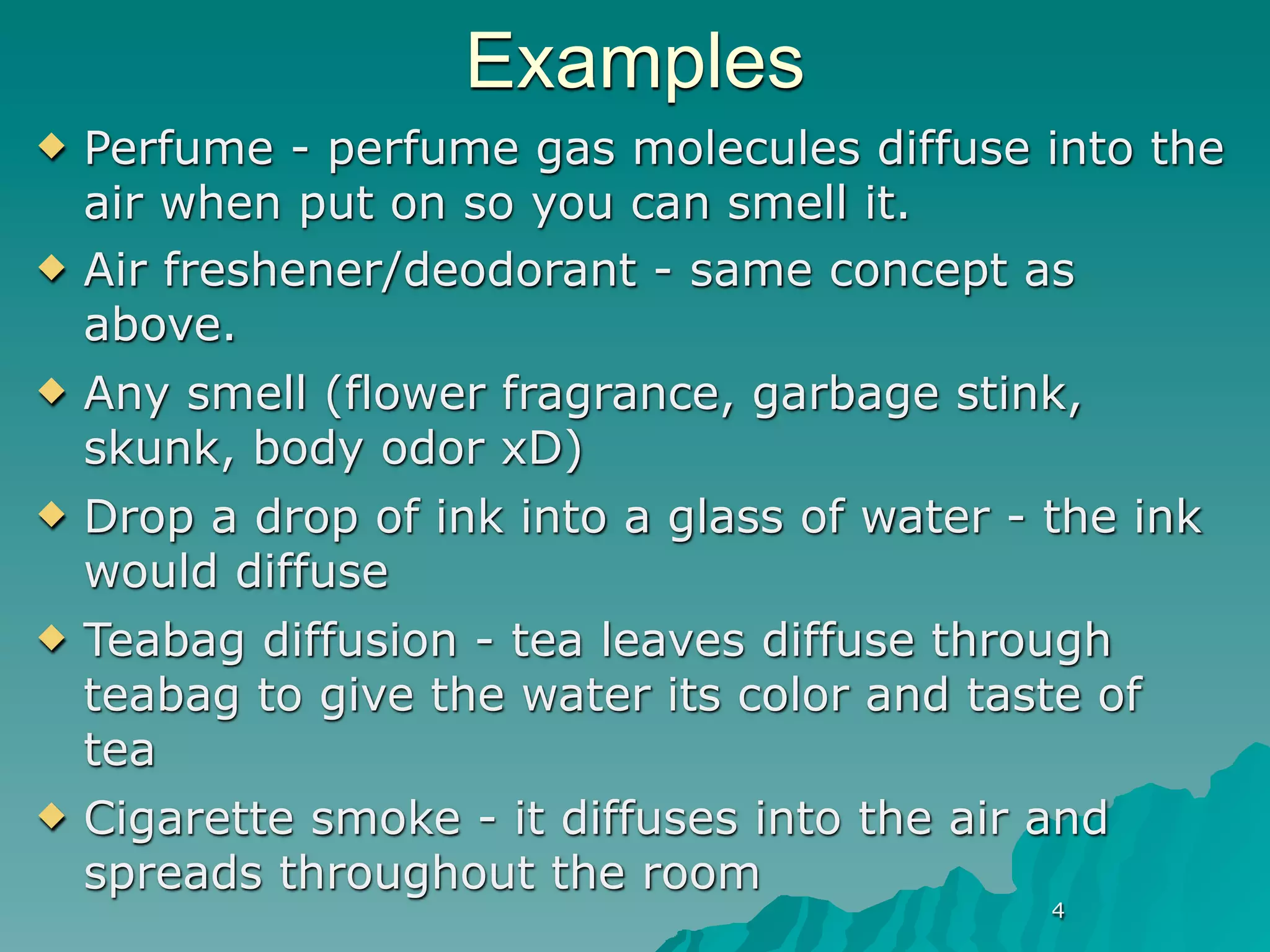 Examples
   Perfume - perfume gas molecules diffuse into the
    air when put on so you can smell it.
   Air freshener/deodorant - same concept as
    above.
   Any smell (flower fragrance, garbage stink,
    skunk, body odor xD)
   Drop a drop of ink into a glass of water - the ink
    would diffuse
   Teabag diffusion - tea leaves diffuse through
    teabag to give the water its color and taste of
    tea
   Cigarette smoke - it diffuses into the air and
    spreads throughout the room
                                              4
 