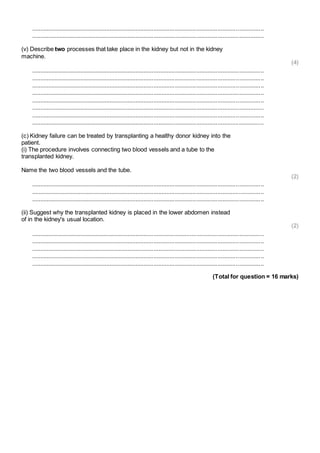 .............................................................................................................................................. 
.............................................................................................................................................. 
(v) Describe two processes that take place in the kidney but not in the kidney 
machine. 
(4) 
.............................................................................................................................................. 
.............................................................................................................................................. 
.............................................................................................................................................. 
.............................................................................................................................................. 
.............................................................................................................................................. 
.............................................................................................................................................. 
.............................................................................................................................................. 
.............................................................................................................................................. 
(c) Kidney failure can be treated by transplanting a healthy donor kidney into the 
patient. 
(i) The procedure involves connecting two blood vessels and a tube to the 
transplanted kidney. 
Name the two blood vessels and the tube. 
(2) 
.............................................................................................................................................. 
.............................................................................................................................................. 
.............................................................................................................................................. 
(ii) Suggest why the transplanted kidney is placed in the lower abdomen instead 
of in the kidney's usual location. 
(2) 
.............................................................................................................................................. 
.............................................................................................................................................. 
.............................................................................................................................................. 
.............................................................................................................................................. 
.............................................................................................................................................. 
(Total for question = 16 marks) 
 