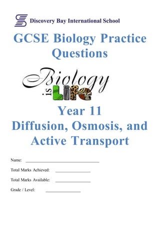 GCSE Biology Practice 
Questions 
Year 11 
Diffusion, Osmosis, and 
Active Transport 
Name: __________________________________ 
Total Marks Achieved: ________________ 
Total Marks Available: ________________ 
Grade / Level: ________________ 
	 
 