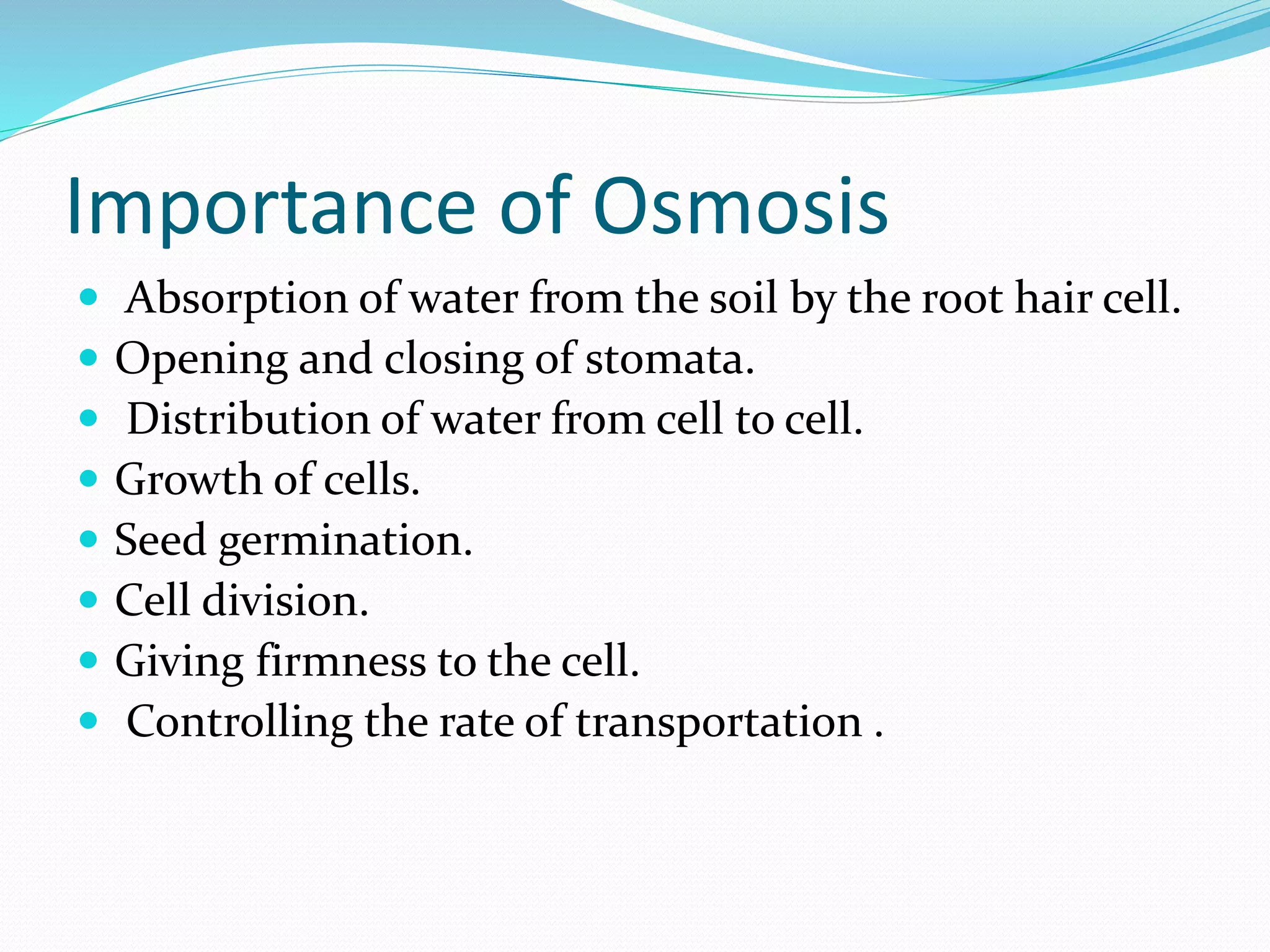 Importance of Osmosis
 Absorption of water from the soil by the root hair cell.
 Opening and closing of stomata.
 Distribution of water from cell to cell.
 Growth of cells.
 Seed germination.
 Cell division.
 Giving firmness to the cell.
 Controlling the rate of transportation .
 